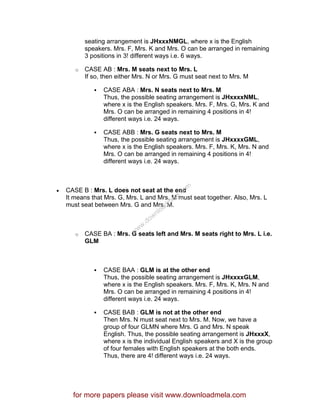 seating arrangement is JHxxxNMGL, where x is the English
speakers. Mrs. F, Mrs. K and Mrs. O can be arranged in remaining
3 positions in 3! different ways i.e. 6 ways.
o CASE AB : Mrs. M seats next to Mrs. L
If so, then either Mrs. N or Mrs. G must seat next to Mrs. M
CASE ABA : Mrs. N seats next to Mrs. M
Thus, the possible seating arrangement is JHxxxxNML,
where x is the English speakers. Mrs. F, Mrs. G, Mrs. K and
Mrs. O can be arranged in remaining 4 positions in 4!
different ways i.e. 24 ways.
CASE ABB : Mrs. G seats next to Mrs. M
Thus, the possible seating arrangement is JHxxxxGML,
where x is the English speakers. Mrs. F, Mrs. K, Mrs. N and
Mrs. O can be arranged in remaining 4 positions in 4!
different ways i.e. 24 ways.
• CASE B : Mrs. L does not seat at the end
It means that Mrs. G, Mrs. L and Mrs. M must seat together. Also, Mrs. L
must seat between Mrs. G and Mrs. M.
o CASE BA : Mrs. G seats left and Mrs. M seats right to Mrs. L i.e.
GLM
CASE BAA : GLM is at the other end
Thus, the possible seating arrangement is JHxxxxGLM,
where x is the English speakers. Mrs. F, Mrs. K, Mrs. N and
Mrs. O can be arranged in remaining 4 positions in 4!
different ways i.e. 24 ways.
CASE BAB : GLM is not at the other end
Then Mrs. N must seat next to Mrs. M. Now, we have a
group of four GLMN where Mrs. G and Mrs. N speak
English. Thus, the possible seating arrangement is JHxxxX,
where x is the individual English speakers and X is the group
of four females with English speakers at the both ends.
Thus, there are 4! different ways i.e. 24 ways.
for more papers please visit www.downloadmela.com
www.downloadm
ela.com
 