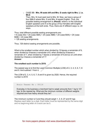 o CASE BB : Mrs. M seats left and Mrs. G seats right to Mrs. L i.e.
MLG
Then, Mrs. N must seat next to Mrs. M. Now, we have a group of
four NMLG where Mrs. G and Mrs. N speak English. Thus, the
possible seating arrangement is JHxxxX, where x is the individual
English speakers and X is the group of four females with English
speakers at the both ends. Thus, there are 4! different ways i.e. 24
ways.
Thus, total different possible seating arrangements are :
= 6 (case AA) + 24 (case ABA) + 24 (case ABB) + 24 (case BAA) + 24 (case
BAB) + 24 (case BB)
= 126 seating arrangements
Thus, 126 distinct seating arrangements are poosible.
What is the smallest number which when divided by 10 leaves a remainder of 9,
when divided by 9 leaves a remainder of 8, when divided by 8 leaves a
remainder of 7, when divided by 7 leaves a remainder of 6 and so on until when
divided by 2 leaves a remainder of 1?
Answer
The smallest such number is 2519.
The easiest way is to find the Least Common Multiple (LCM) of 2, 3, 4, 5, 6, 7, 8
and 9. And subtract 1 from it.
The LCM of 2, 3, 4, 5, 6, 7, 8 and 9 is given by 2520. Hence, the required
number is 2519
Brain Teaser No : 00114
Everyday in his business a merchant had to weigh amounts from 1 kg to 121
kgs, to the nearest kg. What are the minimum number of different weights
required and how heavy should they be?
The minimum number is 5 and they should weigh 1, 3, 9, 27 and 81 kgs
Replace each letter by a digit. Each letter must be represented by the same digit
and no beginning letter of a word can be 0.
for more papers please visit www.downloadmela.com
www.downloadm
ela.com
 