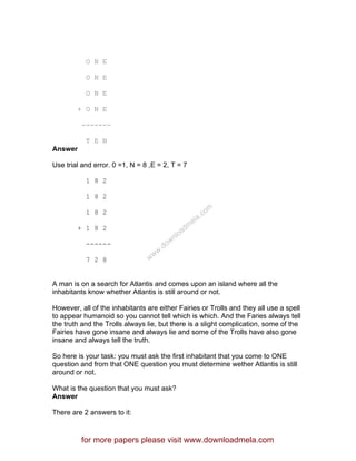 O N E
O N E
O N E
+ O N E
-------
T E N
Answer
Use trial and error. 0 =1, N = 8 ,E = 2, T = 7
1 8 2
1 8 2
1 8 2
+ 1 8 2
------
7 2 8
A man is on a search for Atlantis and comes upon an island where all the
inhabitants know whether Atlantis is still around or not.
However, all of the inhabitants are either Fairies or Trolls and they all use a spell
to appear humanoid so you cannot tell which is which. And the Faries always tell
the truth and the Trolls always lie, but there is a slight complication, some of the
Fairies have gone insane and always lie and some of the Trolls have also gone
insane and always tell the truth.
So here is your task: you must ask the first inhabitant that you come to ONE
question and from that ONE question you must determine wether Atlantis is still
around or not.
What is the question that you must ask?
Answer
There are 2 answers to it:
for more papers please visit www.downloadmela.com
www.downloadm
ela.com
 