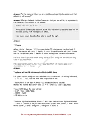 Answer I"Is the statement that you are reliable equivalent to the statement that
Atlantis is still around?"
Answer II"Do you believe that the Statement that you are a Fairy is equivalent to
the statement that Atlantis is still around?"
Brain Teaser No : 00276
A frog starts climbing 15 feet wall. Each hour he climbs 3 feet and rests for 30
minutes. During rest, he slips back 2 feet.
How many hours does the frog take to reach the top?
Answer
19 hours
A frog climbs 1 foot per 1 1/2 hours as during 30 minutes rest he slips back 2
feet. This way he will climb 12 feet in 18 hours. In next hour he will climb 3 more
feet i.e. he will complete 15 feet in 19 hours and will reach the top of the wall.
If a bear eats 65 pounds in fish every day EXCEPT every 6th day which it only
eats 45 pounds of fish.
If the bear continues this, how many pounds of fish will it eat in 200 days?
Submitted by : David
Answer
The bear will eat 12,340 pounds of fish in 200 days.
It is given that on every 6th day beareats 45 pounds of fish i.e. on day number 6,
12, 18, 24, .... 192, 198 the bear eats 45 pounds of fish.
Total number of 6th days = 200/6 = 33 (the bear eats 45 pounds)
Hence, the normal days are = 200 - 33 = 167 (the bear eats 65 pounds)
Thus, in 200 days, the bear will eat
= (167) * (65) + (33) * (45)
= 10855 + 1485
= 12,340 pounds
You have 3 points labelled A, B and C. You then have another 3 points labelled
1, 2 and 3. The aim of the puzzle is to connect point A with point 1, 2 and 3. Point
B with point 1, 2 and 3 and point C with point 1, 2 and 3.
for more papers please visit www.downloadmela.com
www.downloadm
ela.com
 