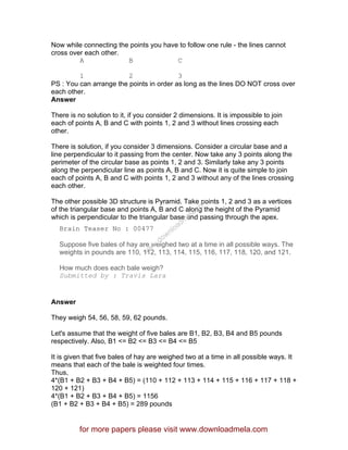 Now while connecting the points you have to follow one rule - the lines cannot
cross over each other.
A B C
1 2 3
PS : You can arrange the points in order as long as the lines DO NOT cross over
each other.
Answer
There is no solution to it, if you consider 2 dimensions. It is impossible to join
each of points A, B and C with points 1, 2 and 3 without lines crossing each
other.
There is solution, if you consider 3 dimensions. Consider a circular base and a
line perpendicular to it passing from the center. Now take any 3 points along the
perimeter of the circular base as points 1, 2 and 3. Similarly take any 3 points
along the perpendicular line as points A, B and C. Now it is quite simple to join
each of points A, B and C with points 1, 2 and 3 without any of the lines crossing
each other.
The other possible 3D structure is Pyramid. Take points 1, 2 and 3 as a vertices
of the triangular base and points A, B and C along the height of the Pyramid
which is perpendicular to the triangular base and passing through the apex.
Brain Teaser No : 00477
Suppose five bales of hay are weighed two at a time in all possible ways. The
weights in pounds are 110, 112, 113, 114, 115, 116, 117, 118, 120, and 121.
How much does each bale weigh?
Submitted by : Travis Lara
Answer
They weigh 54, 56, 58, 59, 62 pounds.
Let's assume that the weight of five bales are B1, B2, B3, B4 and B5 pounds
respectively. Also, B1 <= B2 <= B3 <= B4 <= B5
It is given that five bales of hay are weighed two at a time in all possible ways. It
means that each of the bale is weighted four times.
Thus,
4*(B1 + B2 + B3 + B4 + B5) = (110 + 112 + 113 + 114 + 115 + 116 + 117 + 118 +
120 + 121)
4*(B1 + B2 + B3 + B4 + B5) = 1156
(B1 + B2 + B3 + B4 + B5) = 289 pounds
for more papers please visit www.downloadmela.com
www.downloadm
ela.com
 