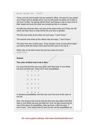 Brain Teaser No : 00258
Three convicts are brought into the warden's office. He says he can parole
one of them and to decide which one he will parole he takes out 5 hats (3
red and 2 white). He stands behind them and places a hat on each one of
their heads and puts the other two remaining hats in a drawer.
He tells the prisioners they can look at the others hats and if they can tell
which hat they have on they will be the one who is paroled.
The first man looks at the other two and says, "I don't know."
The second man looks at the others hats and says, "I don't know."
The third man who is blind says, "Even though I have not the gift of sight I
can tell by what the others have said that the color of my hat is..."
What color is the blind mans hat and how does he know?
Submitted
Answer
The color of blind man's hat is Red.
It is sure that the first man saw either both Red hats or one White
hat and one Red hat. There are 6 such possibilities:
1) R R R
2) R R W
3) R W R
4) W R R
5) W R W
6) W W R
In all above possibilities, the first man won't be sure of the color of
his hat.
Now, the second man knows that the first man saw either both Red
hats or one White hat and one Red hat. And, he also knows that its
one of the above 6 possibilities. (like we know ;)) But he says, "I
don't know". That means that (2) and (5) are not the possibilities as
for more papers please visit www.downloadmela.com
www.downloadm
ela.com
 