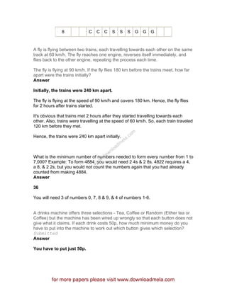 8 C C C S S S G G G
A fly is flying between two trains, each travelling towards each other on the same
track at 60 km/h. The fly reaches one engine, reverses itself immediately, and
flies back to the other engine, repeating the process each time.
The fly is flying at 90 km/h. If the fly flies 180 km before the trains meet, how far
apart were the trains initially?
Answer
Initially, the trains were 240 km apart.
The fly is flying at the speed of 90 km/h and covers 180 km. Hence, the fly flies
for 2 hours after trains started.
It's obvious that trains met 2 hours after they started travelling towards each
other. Also, trains were travelling at the speed of 60 km/h. So, each train traveled
120 km before they met.
Hence, the trains were 240 km apart initially.
What is the minimum number of numbers needed to form every number from 1 to
7,000? Example: To form 4884, you would need 2 4s & 2 8s. 4822 requires a 4,
a 8, & 2 2s, but you would not count the numbers again that you had already
counted from making 4884.
Answer
36
You will need 3 of numbers 0, 7, 8 & 9, & 4 of numbers 1-6.
A drinks machine offers three selections - Tea, Coffee or Random (Either tea or
Coffee) but the machine has been wired up wrongly so that each button does not
give what it claims. If each drink costs 50p, how much minimum money do you
have to put into the machine to work out which button gives which selection?
Submitted
Answer
You have to put just 50p.
for more papers please visit www.downloadmela.com
www.downloadm
ela.com
 