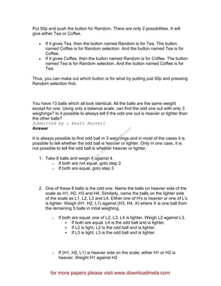 Put 50p and push the button for Random. There are only 2 possibilities. It will
give either Tea or Coffee.
• If it gives Tea, then the button named Random is for Tea. The button
named Coffee is for Random selection. And the button named Tea is for
Coffee.
• If it gives Coffee, then the button named Random is for Coffee. The button
named Tea is for Random selection. And the button named Coffee is for
Tea.
Thus, you can make out which button is for what by putting just 50p and pressing
Random selection first.
You have 13 balls which all look identical. All the balls are the same weight
except for one. Using only a balance scale, can find the odd one out with only 3
weighings? Is it possible to always tell if the odd one out is heavier or lighter than
the other balls?
Submitted by : Brett Hurrell
Answer
It is always possible to find odd ball in 3 weighings and in most of the cases it is
possible to tell whether the odd ball is heavier or lighter. Only in one case, it is
not possible to tell the odd ball is whether heavier or lighter.
1. Take 8 balls and weigh 4 against 4.
o If both are not equal, goto step 2
o If both are equal, goto step 3
2. One of these 8 balls is the odd one. Name the balls on heavier side of the
scale as H1, H2, H3 and H4. Similarly, name the balls on the lighter side
of the scale as L1, L2, L3 and L4. Either one of H's is heavier or one of L's
is lighter. Weigh (H1, H2, L1) against (H3, H4, X) where X is one ball from
the remaining 5 balls in intial weighing.
o If both are equal, one of L2, L3, L4 is lighter. Weigh L2 against L3.
If both are equal, L4 is the odd ball and is lighter.
If L2 is light, L2 is the odd ball and is lighter.
If L3 is light, L3 is the odd ball and is lighter.
o If (H1, H2, L1) is heavier side on the scale, either H1 or H2 is
heavier. Weight H1 against H2
for more papers please visit www.downloadmela.com
www.downloadm
ela.com
 