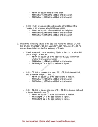 If both are equal, there is some error.
If H1 is heavy, H1 is the odd ball and is heavier.
If H2 is heavy, H2 is the odd ball and is heavier.
o If (H3, H4, X) is heavier side on the scale, either H3 or H4 is
heavier or L1 is lighter. Weight H3 against H4
If both are equal, L1 is the odd ball and is lighter.
If H3 is heavy, H3 is the odd ball and is heavier.
If H4 is heavy, H4 is the odd ball and is heavier.
3. One of the remaining 5 balls is the odd one. Name the balls as C1, C2,
C3, C4, C5. Weight (C1, C2, C3) against (X1, X2, X3) where X1, X2, X3
are any three balls from the first weighing of 8 balls.
o If both are equal, one of remaining 2 balls is the odd i.e. either C4
or C5. Weigh C4 with X1
If both are equal, C5 is the odd ball. But you can not tell
whether it is heavier or lighter.
If C4 is heavy, C4 is the odd ball and is heavier.
If C4 is light, C4 is the odd ball and is lighter.
o If (C1, C2, C3) is heavier side, one of C1, C2, C3 is the odd ball
and is heavier. Weigh C1 and C2.
If both are equal, C3 is the odd ball and is heavier.
If C1 is heavy, C1 is the odd ball and is heavier.
If C2 is heavy, C2 is the odd ball and is heavier.
o If (C1, C2, C3) is lighter side, one of C1, C2, C3 is the odd ball and
is lighter. Weigh C1 and C2.
If both are equal, C3 is the odd ball and is heavier.
If C1 is light, C1 is the odd ball and is lighter.
If C2 is light, C2 is the odd ball and is lighter.
for more papers please visit www.downloadmela.com
www.downloadm
ela.com
 