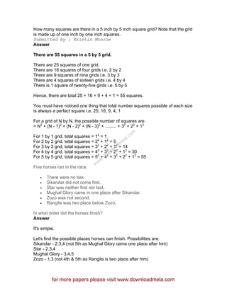 How many squares are there in a 5 inch by 5 inch square grid? Note that the grid
is made up of one inch by one inch squares.
Submitted by : Kristin Monroe
Answer
There are 55 squares in a 5 by 5 grid.
There are 25 squares of one grid.
There are 16 squares of four grids i.e. 2 by 2
There are 9 squares of nine grids i.e. 3 by 3
There are 4 squares of sixteen grids i.e. 4 by 4
There is 1 square of twenty-five girds i.e. 5 by 5
Hence, there are total 25 + 16 + 9 + 4 + 1 = 55 squares.
You must have noticed one thing that total number squares possible of each size
is always a perfact square i.e. 25, 16, 9, 4, 1
For a grid of N by N, the possible number of squares are
= N2
+ (N - 1)2
+ (N - 2)2
+ (N - 3)2
+ ......... + 32
+ 22
+ 12
For 1 by 1 grid, total squares = 12
= 1
For 2 by 2 grid, total squares = 22
+ 12
= 5
For 3 by 3 grid, total squares = 32
+ 22
+ 12
= 14
For 4 by 4 grid, total squares = 42
+ 32
+ 22
+ 12
= 30
For 5 by 5 grid, total squares = 52
+ 42
+ 32
+ 22
+ 12
= 55
Five horses ran in the race.
• There were no ties.
• Sikandar did not come first.
• Star was neither first nor last.
• Mughal Glory came in one place after Sikandar.
• Zozo was not second.
• Rangila was two place below Zozo.
In what order did the horses finish?
Answer
It's simple.
Let's find the possible places horses can finish. Possibilities are:
Sikandar - 2,3,4 (not 5th as Mughal Glory came one place after him)
Star - 2,3,4
Mughal Glory - 3,4,5
Zozo - 1,3 (not 4th & 5th as Rangila is two place after him)
for more papers please visit www.downloadmela.com
www.downloadm
ela.com
 