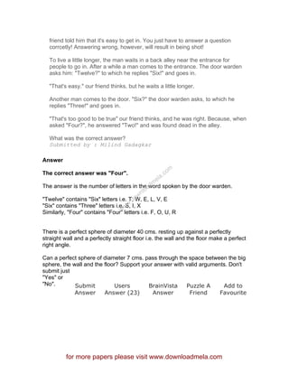 friend told him that it's easy to get in. You just have to answer a question
corrcetly! Answering wrong, however, will result in being shot!
To live a little longer, the man waits in a back alley near the entrance for
people to go in. After a while a man comes to the entrance. The door warden
asks him: "Twelve?" to which he replies "Six!" and goes in.
"That's easy." our friend thinks, but he waits a little longer.
Another man comes to the door. "Six?" the door warden asks, to which he
replies "Three!" and goes in.
"That's too good to be true" our friend thinks, and he was right. Because, when
asked "Four?", he answered "Two!" and was found dead in the alley.
What was the correct answer?
Submitted by : Milind Gadagkar
Answer
The correct answer was "Four".
The answer is the number of letters in the word spoken by the door warden.
"Twelve" contains "Six" letters i.e. T, W, E, L, V, E
"Six" contains "Three" letters i.e. S, I, X
Similarly, "Four" contains "Four" letters i.e. F, O, U, R
There is a perfect sphere of diameter 40 cms. resting up against a perfectly
straight wall and a perfectly straight floor i.e. the wall and the floor make a perfect
right angle.
Can a perfect sphere of diameter 7 cms. pass through the space between the big
sphere, the wall and the floor? Support your answer with valid arguments. Don't
submit just
"Yes" or
"No". Submit
Answer
Users
Answer (23)
BrainVista
Answer
Puzzle A
Friend
Add to
Favourite
for more papers please visit www.downloadmela.com
www.downloadm
ela.com
 