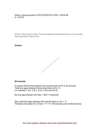 Hence, solving equation ((105*X)/100)*(97.5/100) = 22702.68
X = 22176
At 6'o a clock ticks 6 times. The time between first and last ticks is 30 seconds.
How long does it tick at 12'o.
Answer
66 seconds
It is given that the time between first and last ticks at 6'o is 30 seconds.
Total time gaps between first and last ticks at 6'o = 5
(i.e. between 1 & 2, 2 & 3, 3 & 4, 4 & 5 and 5 & 6)
So time gap between two ticks = 30/5 = 6 seconds.
Now, total time gaps between first and last ticks at 12'o = 11
Therefore time taken for 12 ticks = 11 * 6 = 66 seconds (and not 60 seconds)
for more papers please visit www.downloadmela.com
www.downloadm
ela.com
 