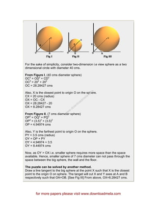 For the sake of simplicity, consider two-dimension i.e view sphere as a two
dimensional circle with diameter 40 cms.
From Figure I, (40 cms diameter sphere)
OC2
= OD2
+ CD2
OC2
= 202
+ 202
OC = 28.28427 cms
Also, X is the closest point to origin O on the sphere.
CX = 20 cms (radius)
OX = OC - CX
OX = 28.28427 - 20
OX = 8.28427 cms
From Figure II, (7 cms diameter sphere)
OP2
= OQ2
+ PQ2
OP2
= (3.5)2
+ (3.5)2
OP = 4.94974 cms
Also, Y is the farthest point to origin O on the sphere.
PY = 3.5 cms (radius)
OY = OP + PY
OY = 4.94974 + 3.5
OY = 8.44974 cms
Now, as OY > OX i.e. smaller sphere requires more space than the space
available. Hence, smaller sphere of 7 cms diameter can not pass through the
space between the big sphere, the wall and the floor.
The puzzle can be solved by another method.
Draw a line tangent to the big sphere at the point X such that X is the closest
point to the origin O on sphere. The tanget will cut X and Y axes at A and B
respectively such that OA=OB. [See Fig III] From above, OX=8.28427 cms.
for more papers please visit www.downloadmela.com
www.downloadm
ela.com
 