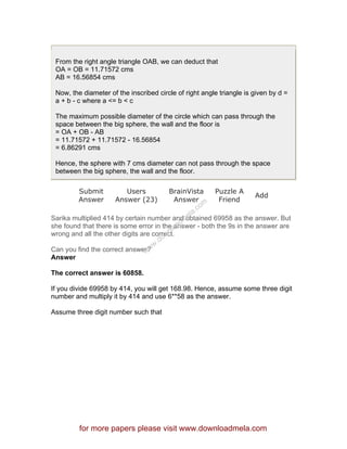 From the right angle triangle OAB, we can deduct that
OA = OB = 11.71572 cms
AB = 16.56854 cms
Now, the diameter of the inscribed circle of right angle triangle is given by d =
a + b - c where a <= b < c
The maximum possible diameter of the circle which can pass through the
space between the big sphere, the wall and the floor is
= OA + OB - AB
= 11.71572 + 11.71572 - 16.56854
= 6.86291 cms
Hence, the sphere with 7 cms diameter can not pass through the space
between the big sphere, the wall and the floor.
Submit
Answer
Users
Answer (23)
BrainVista
Answer
Puzzle A
Friend
Add
Sarika multiplied 414 by certain number and obtained 69958 as the answer. But
she found that there is some error in the answer - both the 9s in the answer are
wrong and all the other digits are correct.
Can you find the correct answer?
Answer
The correct answer is 60858.
If you divide 69958 by 414, you will get 168.98. Hence, assume some three digit
number and multiply it by 414 and use 6**58 as the answer.
Assume three digit number such that
for more papers please visit www.downloadmela.com
www.downloadm
ela.com
 