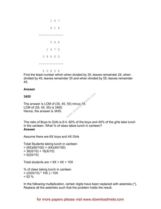 1 4 7
4 1 4
-------------
5 8 8
1 4 7 0
5 8 8 0 0
-------------
6 0 8 5 8
Find the least number which when divided by 35, leaves remainder 25; when
divided by 45, leaves remainder 35 and when divided by 55, leaves remainder
45.
Answer
3455
The answer is LCM of (35, 45, 55) minus 10.
LCM of (35, 45, 55) is 3465.
Hence, the answer is 3455.
The ratio of Boys to Girls is 6:4. 60% of the boys and 40% of the girls take lunch
in the canteen. What % of class takes lunch in canteen?
Answer
Assume there are 6X boys and 4X Girls
Total Students taking lunch in canteen
= (6X)(60/100) + (4X)(40/100)
= 36(X/10) + 16(X/10)
= 52(X/10)
Total students are = 6X + 4X = 10X
% of class taking lunch in canteen
= ((52X/10) * 100 ) / 10X
= 52 %
In the following multiplication, certain digits have been replaced with asterisks (*).
Replace all the asterisks such that the problem holds the result.
for more papers please visit www.downloadmela.com
www.downloadm
ela.com
 