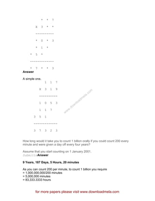 * * 7
X 3 * *
----------
* 0 * 3
* 1 *
* 5 *
-------------
* 7 * * 3
Answer
A simple one.
1 1 7
X 3 1 9
----------
1 0 5 3
1 1 7
3 5 1
-------------
3 7 3 2 3
How long would it take you to count 1 billion orally if you could count 200 every
minute and were given a day off every four years?
Assume that you start counting on 1 January 2001.
SubmitteAnswer
9 Years, 187 Days, 5 Hours, 20 minutes
As you can count 200 per minute, to count 1 billion you require
= 1,000,000,000/200 minutes
= 5,000,000 minutes
= 83,333.3333 hours
for more papers please visit www.downloadmela.com
www.downloadm
ela.com
 