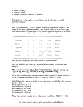 = 3,472.2222 days
= 9.512937 years
= 9 Years, 187 Days, 5 Hours, 20 minutes
Note that a day off every four year will be a Leap day. Hence, no need to
consider leap year.
D
Five students - Akash, Chintan, Jignesh, Mukund and Venky - appeared for an
exam. There were total five questions - two multiple choice (a, b or c) and three
true/false questions. They answered five questions each and answered as follow.
I II III IV V
--------------------------------------------------
Chintan c b True True False
Akash c c True True True
Jignesh a c False True True
Mukund b a True True False
Venky b b True False True
--------------------------------------------------
Also, no two students got the same number of correct answers.
Can you tell which are the correct answers? What are their individual score?
Answer
The correct answers are b, a, True, False and False. Also, the scores are
Jignesh (0), Akash (1), Chintan (2), Venky (3) and Mukund (4).
As no two students got the same number of correct answers, the total number of
correct answers must be either 15 (1+2+3+4+5) or 10 (0+1+2+3+4).
Let's find out the maximum number of correct answers possible from the answers
given by them.
For Question I = 2 (b or c)
For Question II = 2 (b or c)
For Question III = 4 (True)
For Question IV = 4 (True)
For Question V = 3 (True)
Thus, the maximum number of correct answers possible are 15 (2+2+4+4+3)
for more papers please visit www.downloadmela.com
www.downloadm
ela.com
 