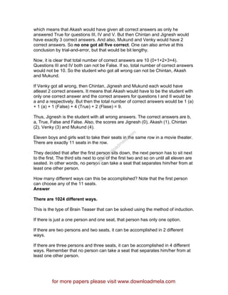 which means that Akash would have given all correct answers as only he
answered True for questions III, IV and V. But then Chintan and Jignesh would
have exactly 3 correct answers. And also, Mukund and Venky would have 2
correct answers. So no one got all five correct. One can also arrive at this
conclusion by trial-and-error, but that would be bit lengthy.
Now, it is clear that total number of correct answers are 10 (0+1+2+3+4).
Questions III and IV both can not be False. If so, total number of correct answers
would not be 10. So the student who got all wrong can not be Chintan, Akash
and Mukund.
If Venky got all wrong, then Chintan, Jignesh and Mukund each would have
atleast 2 correct answers. It means that Akash would have to be the student with
only one correct answer and the correct answers for questions I and II would be
a and a respectively. But then the total number of correct answers would be 1 (a)
+ 1 (a) + 1 (False) + 4 (True) + 2 (Flase) = 9.
Thus, Jignesh is the student with all wrong answers. The correct answers are b,
a, True, False and False. Also, the scores are Jignesh (0), Akash (1), Chintan
(2), Venky (3) and Mukund (4).
Eleven boys and girls wait to take their seats in the same row in a movie theater.
There are exactly 11 seats in the row.
They decided that after the first person sits down, the next person has to sit next
to the first. The third sits next to one of the first two and so on until all eleven are
seated. In other words, no person can take a seat that separates him/her from at
least one other person.
How many different ways can this be accomplished? Note that the first person
can choose any of the 11 seats.
Answer
There are 1024 different ways.
This is the type of Brain Teaser that can be solved using the method of induction.
If there is just a one person and one seat, that person has only one option.
If there are two persons and two seats, it can be accomplished in 2 different
ways.
If there are three persons and three seats, it can be accomplished in 4 different
ways. Remember that no person can take a seat that separates him/her from at
least one other person.
for more papers please visit www.downloadmela.com
www.downloadm
ela.com
 