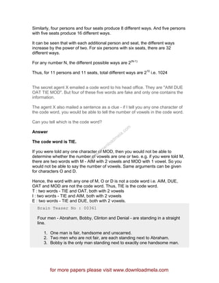 Similarly, four persons and four seats produce 8 different ways. And five persons
with five seats produce 16 different ways.
It can be seen that with each additional person and seat, the different ways
increase by the power of two. For six persons with six seats, there are 32
different ways.
For any number N, the different possible ways are 2(N-1)
Thus, for 11 persons and 11 seats, total different ways are 210
i.e. 1024
The secret agent X emailed a code word to his head office. They are "AIM DUE
OAT TIE MOD". But four of these five words are fake and only one contains the
information.
The agent X also mailed a sentence as a clue - if I tell you any one character of
the code word, you would be able to tell the number of vowels in the code word.
Can you tell which is the code word?
Answer
The code word is TIE.
If you were told any one character of MOD, then you would not be able to
determine whether the number of vowels are one or two. e.g. if you were told M,
there are two words with M - AIM with 2 vowels and MOD with 1 vowel. So you
would not be able to say the number of vowels. Same arguments can be given
for characters O and D.
Hence, the word with any one of M, O or D is not a code word i.e. AIM, DUE,
OAT and MOD are not the code word. Thus, TIE is the code word.
T : two words - TIE and OAT, both with 2 vowels
I : two words - TIE and AIM, both with 2 vowels
E : two words - TIE and DUE, both with 2 vowels.
Brain Teaser No : 00361
Four men - Abraham, Bobby, Clinton and Denial - are standing in a straight
line.
1. One man is fair, handsome and unscarred.
2. Two men who are not fair, are each standing next to Abraham.
3. Bobby is the only man standing next to exactly one handsome man.
for more papers please visit www.downloadmela.com
www.downloadm
ela.com
 