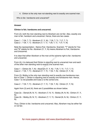 4. Clinton is the only man not standing next to exactly one scarred man.
Who is fair, handsome and unscarred?
Answer
Clinton is fair, handsome and unscarred.
From (2), both the men standing next to Abraham are not fair. Also, exactly one
man is fair, handsom and unscarred. Hence, there are two cases:
Case 1 :: ? (N, ?, ?) : Abraham (Y, Y, N) : ? (N, ?, ?) : ? (?, ?, ?)
Case 2 :: ? (N, ?, ?) : Abraham (?, ?, ?) : ? (N, ?, ?) : ? (Y, Y, N)
Note the representation - Name (Fair, Handsome, Scarred). "Y" stands for Yes
and "N" stabds for No. Abraham (Y, Y, N) means Abraham is Fair, Handsome
and Unscarred.
It is clear that either Abraham or the man at the extreme right is fair, handsome
and unscarred.
From (4), it is deduced that Clinton is standing next to unscarred man and each
of the other men standing next to exactly one scarred man.
Case 1 :: Clinton (N, ?, N) : Abraham (Y, Y, N) : ? (N, ?, Y) : ? (?, ?, Y)
Case 2 :: ? (N, ?, Y) : Abraham (?, ?, Y) : ? (N, ?, N) : Clinton (Y, Y, N)
From (3), Bobby is the only man standing next to exactly one handsome man.
But in Case 1, Clinton is standing next to exactly one handsome man. Hence,
Case 1 is not possible and Case 2 is the correct one.
Case 2 :: ? (N, ?, Y) : Abraham (?, ?, Y) : ? (N, ?, N) : Clinton (Y, Y, N)
Again from (3) and (4), there are 2 possibilities as shown below.
Case 2a :: Denial (N, N, Y) : Abraham (?, N, Y) : Bobby (N, N, N) : Clinton (Y, Y,
N)
Case 2b :: Bobby (N, N, Y) : Abraham (?, Y, Y) : Denial (N, N, N) : Clinton (Y, Y,
N)
Thus, Clinton is fair, handsome and unscarred. Also, Abraham may be either fair
or not fair.
for more papers please visit www.downloadmela.com
www.downloadm
ela.com
 