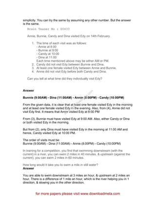 simplicity. You can try the same by assuming any other number. But the answer
is the same.
Brain Teaser No : 00433
Annie, Bunnie, Candy and Dina visited Edy on 14th February.
1. The time of each visit was as follows:
- Annie at 8:00
- Bunnie at 9:00
- Candy at 10:00
- Dina at 11:00
Each time mentioned above may be either AM or PM.
2. Candy did not visit Edy between Bunnie and Dina.
3. At least one female visited Edy between Annie and Bunnie.
4. Annie did not visit Edy before both Candy and Dina.
Can you tell at what time did they individually visit Edy?
Answer
Bunnie (9:00AM) - Dina (11:00AM) - Annie (8:00PM) - Candy (10:00PM)
From the given data, it is clear that at least one female visited Edy in the morning
and at least one female visited Edy in the evening. Also, from (4), Annie did not
visit Edy first. It means that Annie visited Edy at 8:00 PM
From (3), Bunnie must have visited Edy at 9:00 AM. Also, either Candy or Dina
or both visited Edy in the morning.
But from (2), only Dina must have visited Edy in the morning at 11:00 AM and
hence, Candy visited Edy at 10:00 PM.
The order of visits must be:
Bunnie (9:00AM) - Dina (11:00AM) - Annie (8:00PM) - Candy (10:00PM)
In training for a competition, you find that swimming downstream (with the
current) in a river, you can swim 2 miles in 40 minutes, & upstream (against the
current), you can swim 2 miles in 60 minutes.
How long would it take you to swim a mile in still water?
Answer
You are able to swim downstream at 3 miles an hour, & upstream at 2 miles an
hour. There is a difference of 1 mile an hour, which is the river helping you in 1
direction, & slowing you in the other direction.
for more papers please visit www.downloadmela.com
www.downloadm
ela.com
 