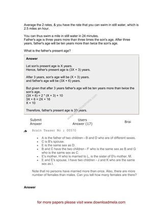 Average the 2 rates, & you have the rate that you can swim in still water, which is
2.5 miles an hour.
You can thus swim a mile in still water in 24 minutes.
Father's age is three years more than three times the son's age. After three
years, father's age will be ten years more than twice the son's age.
What is the father's present age?
Answer
Let son's present age is X years.
Hence, father's present age is (3X + 3) years.
After 3 years, son's age will be (X + 3) years.
and father's age will be (3X + 6) years.
But given that after 3 years father's age will be ten years more than twice the
son's age.
(3X + 6) = 2 * (X + 3) + 10
3X + 6 = 2X + 16
X = 10
Therefore, father's present age is 33 years.
Submit
Answer
Users
Answer (17)
Brai
Brain Teaser No : 00570
• A is the father of two children - B and D who are of different sexes.
• C is B's spouse.
• E is the same sex as D.
• B and C have the two children - F who is the same sex as B and G
who is the same sex as C.
• E's mother, H who is married to L, is the sister of D's mother, M.
• E and E's spouse, I have two children - J and K who are the same
sex as I.
Note that no persons have married more than once. Also, there are more
number of females than males. Can you tell how many females are there?
Answer
for more papers please visit www.downloadmela.com
www.downloadm
ela.com
 
