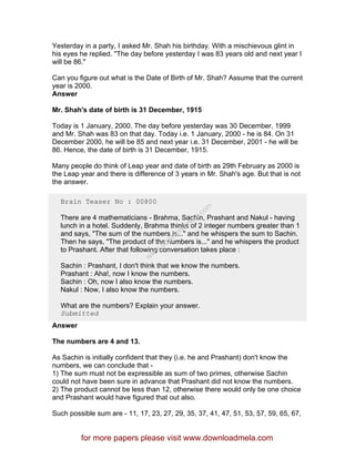 Yesterday in a party, I asked Mr. Shah his birthday. With a mischievous glint in
his eyes he replied. "The day before yesterday I was 83 years old and next year I
will be 86."
Can you figure out what is the Date of Birth of Mr. Shah? Assume that the current
year is 2000.
Answer
Mr. Shah's date of birth is 31 December, 1915
Today is 1 January, 2000. The day before yesterday was 30 December, 1999
and Mr. Shah was 83 on that day. Today i.e. 1 January, 2000 - he is 84. On 31
December 2000, he will be 85 and next year i.e. 31 December, 2001 - he will be
86. Hence, the date of birth is 31 December, 1915.
Many people do think of Leap year and date of birth as 29th February as 2000 is
the Leap year and there is difference of 3 years in Mr. Shah's age. But that is not
the answer.
Brain Teaser No : 00800
There are 4 mathematicians - Brahma, Sachin, Prashant and Nakul - having
lunch in a hotel. Suddenly, Brahma thinks of 2 integer numbers greater than 1
and says, "The sum of the numbers is..." and he whispers the sum to Sachin.
Then he says, "The product of the numbers is..." and he whispers the product
to Prashant. After that following conversation takes place :
Sachin : Prashant, I don't think that we know the numbers.
Prashant : Aha!, now I know the numbers.
Sachin : Oh, now I also know the numbers.
Nakul : Now, I also know the numbers.
What are the numbers? Explain your answer.
Submitted
Answer
The numbers are 4 and 13.
As Sachin is initially confident that they (i.e. he and Prashant) don't know the
numbers, we can conclude that -
1) The sum must not be expressible as sum of two primes, otherwise Sachin
could not have been sure in advance that Prashant did not know the numbers.
2) The product cannot be less than 12, otherwise there would only be one choice
and Prashant would have figured that out also.
Such possible sum are - 11, 17, 23, 27, 29, 35, 37, 41, 47, 51, 53, 57, 59, 65, 67,
for more papers please visit www.downloadmela.com
www.downloadm
ela.com
 