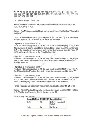 71, 77, 79, 83, 87, 89, 93, 95, 97, 101, 107, 113, 117, 119, 121, 123, 125, 127,
131, 135, 137, 143, 145, 147, 149, 155, 157, 161, 163, 167, 171, 173, 177, 179,
185, 187, 189, 191, 197, ....
Let's examine them one by one.
If the sum of two numbers is 11, Sachin will think that the numbers would be
(2,9), (3,8), (4,7) or (5,6).
Sachin : "As 11 is not expressible as sum of two primes, Prashant can't know the
numbers."
Here, the product would be 18(2*9), 24(3*8), 28(4*7) or 30(5*6). In all the cases
except for product 30, Prashant would know the numbers.
- if product of two numbers is 18:
Prashant : "Since the product is 18, the sum could be either 11(2,9) or 9(3,6). But
if the sum was 9, Sachin would have deduced that I might know the numbers as
(2,7) is the possible prime numbers pair. Hence, the numbers must be 2 and 9."
(OR in otherwords, 9 is not in the Possible Sum List)
- if product of two numbers is 24:
Prashant : "Since the product is 24, the sum could be either 14(2,12), 11(3,8) or
10(4,6). But 14 and 10 are not in the Possible Sum List. Hence, the numbers
must be 3 and 8."
- if product of two numbers is 28:
Prashant : "Since the product is 28, the sum could be either 16(2,14) or 11(4,7).
But 16 is not in the Possible Sum List. Hence, the numbers must be 4 and 7."
- if product of two numbers is 30:
Prashant : "Since the product is 30, the sum could be either 17(2,15), 13(3,10) or
11(5,6). But 13 is not in the Possible Sum List. Hence, the numbers must be
either (2,15) or (5,6)." Here, Prashant won't be sure of the numbers.
Hence, Prashant will be sure of the numbers if product is either 18, 24 or 28.
Sachin : "Since Prashant knows the numbers, they must be either (3,8), (4,7) or
(5,6)." But he won't be sure. Hence, the sum is not 11.
Summerising data for sum 11:
Possible Sum PRODUCT Possible Sum
2+9 18 2+9=11 (possible)
3+6=9
3+8 24 2+12=14
for more papers please visit www.downloadmela.com
www.downloadm
ela.com
 
