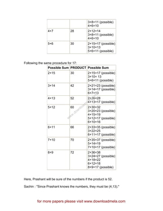 3+8=11 (possible)
4+6=10
4+7 28 2+12=14
3+8=11 (possible)
4+6=10
5+6 30 2+15=17 (possible)
3+10=13
5+6=11 (possible)
Following the same procedure for 17:
Possible Sum PRODUCT Possible Sum
2+15 30 2+15=17 (possible)
3+10= 13
5+6=11 (possible)
3+14 42 2+21=23 (possible)
3+14=17 (possible)
6+7=13
4+13 52 2+26=28
4+13=17 (possible)
5+12 60 2+30=32
3+20=23 (possible)
4+15=19
5+12=17 (possible)
6+10=16
6+11 66 2+33=35 (possible)
3+22=25
6+11=17 (possible)
7+10 70 2+35=37 (possible)
5+14=19
7+10=17 (possible)
8+9 72 2+36=38
3+24=27 (possible)
4+18=22
6+12=18
8+9=17 (possible)
Here, Prashant will be sure of the numbers if the product is 52.
Sachin : "Since Prashant knows the numbers, they must be (4,13)."
for more papers please visit www.downloadmela.com
www.downloadm
ela.com
 