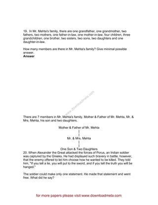 19. In Mr. Mehta's family, there are one grandfather, one grandmother, two
fathers, two mothers, one father-in-law, one mother-in-law, four children, three
grandchildren, one brother, two sisters, two sons, two daughters and one
daughter-in-law.
How many members are there in Mr. Mehta's family? Give minimal possible
answer.
Answer
There are 7 members in Mr. Mehta's family. Mother & Father of Mr. Mehta, Mr. &
Mrs. Mehta, his son and two daughters.
Mother & Father of Mr. Mehta
|
|
Mr. & Mrs. Mehta
|
|
One Son & Two Daughters
20. When Alexander the Great attacked the forces of Porus, an Indian soldier
was captured by the Greeks. He had displayed such bravery in battle, however,
that the enemy offered to let him choose how he wanted to be killed. They told
him, "If you tell a lie, you will put to the sword, and if you tell the truth you will be
hanged."
The soldier could make only one statement. He made that statement and went
free. What did he say?
for more papers please visit www.downloadmela.com
www.downloadm
ela.com
 