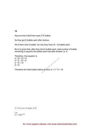 18
Assume that initial there were 3*X bullets.
So they got X bullets each after division.
All of them shot 4 bullets. So now they have (X - 4) bullets each.
But it is given that, after they shot 4 bullets each, total number of bullets
remaining is equal to the bullets each had after division i.e. X
Therefore, the equation is
3 * (X - 4) = X
3 * X - 12 = X
2 * X = 12
X = 6
Therefore the total bullets before division is = 3 * X = 18
2. Find sum of digits of D.
Let
A= 19991999
for more papers please visit www.downloadmela.com
www.downloadm
ela.com
 