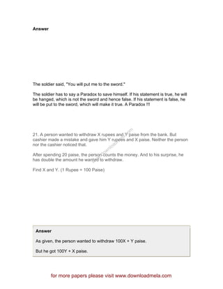 Answer
The soldier said, "You will put me to the sword."
The soldier has to say a Paradox to save himself. If his statement is true, he will
be hanged, which is not the sword and hence false. If his statement is false, he
will be put to the sword, which will make it true. A Paradox !!!
21. A person wanted to withdraw X rupees and Y paise from the bank. But
cashier made a mistake and gave him Y rupees and X paise. Neither the person
nor the cashier noticed that.
After spending 20 paise, the person counts the money. And to his surprise, he
has double the amount he wanted to withdraw.
Find X and Y. (1 Rupee = 100 Paise)
Answer
As given, the person wanted to withdraw 100X + Y paise.
But he got 100Y + X paise.
for more papers please visit www.downloadmela.com
www.downloadm
ela.com
 