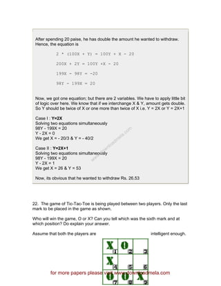 After spending 20 paise, he has double the amount he wanted to withdraw.
Hence, the equation is
2 * (100X + Y) = 100Y + X - 20
200X + 2Y = 100Y +X - 20
199X - 98Y = -20
98Y - 199X = 20
Now, we got one equation; but there are 2 variables. We have to apply little bit
of logic over here. We know that if we interchange X & Y, amount gets double.
So Y should be twice of X or one more than twice of X i.e. Y = 2X or Y = 2X+1
Case I : Y=2X
Solving two equations simultaneously
98Y - 199X = 20
Y - 2X = 0
We get X = - 20/3 & Y = - 40/2
Case II : Y=2X+1
Solving two equations simultaneously
98Y - 199X = 20
Y - 2X = 1
We get X = 26 & Y = 53
Now, its obvious that he wanted to withdraw Rs. 26.53
22. The game of Tic-Tac-Toe is being played between two players. Only the last
mark to be placed in the game as shown.
Who will win the game, O or X? Can you tell which was the sixth mark and at
which position? Do explain your answer.
Assume that both the players are intelligent enough.
for more papers please visit www.downloadmela.com
www.downloadm
ela.com
 