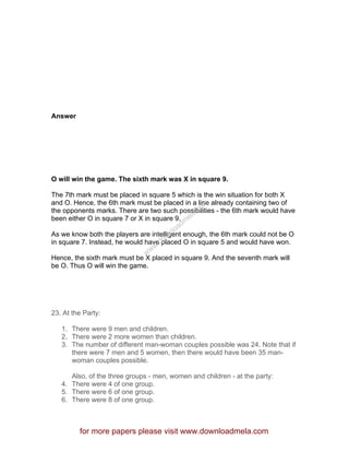 Answer
O will win the game. The sixth mark was X in square 9.
The 7th mark must be placed in square 5 which is the win situation for both X
and O. Hence, the 6th mark must be placed in a line already containing two of
the opponents marks. There are two such possibilities - the 6th mark would have
been either O in square 7 or X in square 9.
As we know both the players are intelligent enough, the 6th mark could not be O
in square 7. Instead, he would have placed O in square 5 and would have won.
Hence, the sixth mark must be X placed in square 9. And the seventh mark will
be O. Thus O will win the game.
23. At the Party:
1. There were 9 men and children.
2. There were 2 more women than children.
3. The number of different man-woman couples possible was 24. Note that if
there were 7 men and 5 women, then there would have been 35 man-
woman couples possible.
Also, of the three groups - men, women and children - at the party:
4. There were 4 of one group.
5. There were 6 of one group.
6. There were 8 of one group.
for more papers please visit www.downloadmela.com
www.downloadm
ela.com
 