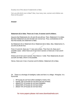 Exactly one of the above 6 statements is false.
Can you tell which one is false? Also, how many men, women and children are
there at the party?
Answer
Statement (4) is false. There are 3 men, 8 women and 6 children.
Assume that Statements (4), (5) and (6) are all true. Then, Statement (1) is false.
But then Statement (2) and (3) both can not be true. Thus, contradictory to the
fact that exactly one statement is false.
So Statement (4) or Statement (5) or Statement (6) is false. Also, Statements (1),
(2) and (3) all are true.
From (1) and (2), there are 11 men and women. Then from (3), there are 2
possible cases - either there are 8 men and 3 women or there are 3 men and 8
women.
If there are 8 men and 3 women, then there is 1 child. Then Statements (4) and
(5) both are false, which is not possible.
Hence, there are 3 men, 8 women and 6 children. Statement (4) is false.
24. There is a shortage of tubelights, bulbs and fans in a village - Kharghar. It is
found that
• All houses do not have either tubelight or bulb or fan.
• exactly 19% of houses do not have just one of these.
• atleast 67% of houses do not have tubelights.
• atleast 83% of houses do not have bulbs.
• atleast 73% of houses do not have fans.
for more papers please visit www.downloadmela.com
www.downloadm
ela.com
 