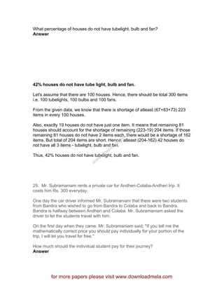 What percentage of houses do not have tubelight, bulb and fan?
Answer
42% houses do not have tube light, bulb and fan.
Let's assume that there are 100 houses. Hence, there should be total 300 items
i.e. 100 tubelights, 100 bulbs and 100 fans.
From the given data, we know that there is shortage of atleast (67+83+73) 223
items in every 100 houses.
Also, exactly 19 houses do not have just one item. It means that remaining 81
houses should account for the shortage of remaining (223-19) 204 items. If those
remaining 81 houses do not have 2 items each, there would be a shortage of 162
items. But total of 204 items are short. Hence, atleast (204-162) 42 houses do
not have all 3 items - tubelight, bulb and fan.
Thus, 42% houses do not have tubelight, bulb and fan.
25. Mr. Subramaniam rents a private car for Andheri-Colaba-Andheri trip. It
costs him Rs. 300 everyday.
One day the car driver informed Mr. Subramaniam that there were two students
from Bandra who wished to go from Bandra to Colaba and back to Bandra.
Bandra is halfway between Andheri and Colaba. Mr. Subramaniam asked the
driver to let the students travel with him.
On the first day when they came, Mr. Subramaniam said, "If you tell me the
mathematically correct price you should pay individually for your portion of the
trip, I will let you travel for free."
How much should the individual student pay for their journey?
Answer
for more papers please visit www.downloadmela.com
www.downloadm
ela.com
 