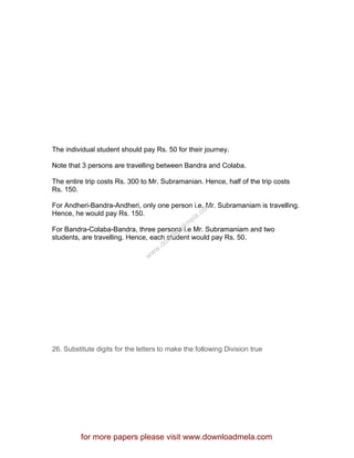 The individual student should pay Rs. 50 for their journey.
Note that 3 persons are travelling between Bandra and Colaba.
The entire trip costs Rs. 300 to Mr. Subramanian. Hence, half of the trip costs
Rs. 150.
For Andheri-Bandra-Andheri, only one person i.e. Mr. Subramaniam is travelling.
Hence, he would pay Rs. 150.
For Bandra-Colaba-Bandra, three persons i.e Mr. Subramaniam and two
students, are travelling. Hence, each student would pay Rs. 50.
26. Substitute digits for the letters to make the following Division true
for more papers please visit www.downloadmela.com
www.downloadm
ela.com
 