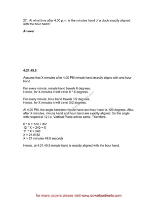 27. At what time after 4.00 p.m. is the minutes hand of a clock exactly aligned
with the hour hand?
Answer
4:21:49.5
Assume that X minutes after 4.00 PM minute hand exactly aligns with and hour
hand.
For every minute, minute hand travels 6 degrees.
Hence, for X minutes it will travel 6 * X degrees.
For every minute, hour hand travels 1/2 degrees.
Hence, for X minutes it will travel X/2 degrees.
At 4.00 PM, the angle between minute hand and hour hand is 120 degrees. Also,
after X minutes, minute hand and hour hand are exactly aligned. So the angle
with respect to 12 i.e. Vertical Plane will be same. Therefore,
6 * X = 120 + X/2
12 * X = 240 + X
11 * X = 240
X = 21.8182
X = 21 minutes 49.5 seconds
Hence, at 4:21:49.5 minute hand is exactly aligned with the hour hand.
for more papers please visit www.downloadmela.com
www.downloadm
ela.com
 