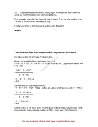 28. A soldier looses his way in a thick jungle. At random he walks from his
camp but mathematically in an interesting fashion.
First he walks one mile East then half mile to North. Then 1/4 mile to West, then
1/8 mile to South and so on making a loop.
Finally how far he is from his camp and in which direction?
Answer
The soldier is 0.8944 miles away from his camp towards East-North.
It is obvious that he is in East-North direction.
Distance travelled in North and South directions
= 1/2 - 1/8 + 1/32 - 1/128 + 1/512 - 1/2048 + and so on... (a geometric series with
r = (-1/4) )
(1/2) * ( 1 - (-1/4)n
)
= ---------------------------
( 1 - (-1/4) )
= 1 / ( 2 * ( 1 - (-1/4) ) )
= 2/5
Similarly in East and West directions
= 1 - 1/4 + 1/16 - 1/64 + 1/256 - and so on... (a geometric series with r = (-1/4) )
(1) * ( 1 - (-1/4)n
)
= ---------------------------
( 1 - (-1/4) )
= 1 / ( ( 1- (-1/4) )
= 4/5
So the soldier is 4/5 miles away towards East and 2/5 miles away towards North.
So using right angled triangle, soldier is 0.8944 miles away from his camp.
for more papers please visit www.downloadmela.com
www.downloadm
ela.com
 