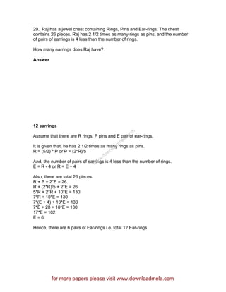 29. Raj has a jewel chest containing Rings, Pins and Ear-rings. The chest
contains 26 pieces. Raj has 2 1/2 times as many rings as pins, and the number
of pairs of earrings is 4 less than the number of rings.
How many earrings does Raj have?
Answer
12 earrings
Assume that there are R rings, P pins and E pair of ear-rings.
It is given that, he has 2 1/2 times as many rings as pins.
R = (5/2) * P or P = (2*R)/5
And, the number of pairs of earrings is 4 less than the number of rings.
E = R - 4 or R = E + 4
Also, there are total 26 pieces.
R + P + 2*E = 26
R + (2*R)/5 + 2*E = 26
5*R + 2*R + 10*E = 130
7*R + 10*E = 130
7*(E + 4) + 10*E = 130
7*E + 28 + 10*E = 130
17*E = 102
E = 6
Hence, there are 6 pairs of Ear-rings i.e. total 12 Ear-rings
for more papers please visit www.downloadmela.com
www.downloadm
ela.com
 