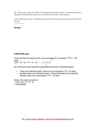 30 .How many ways are there of arranging the sixteen black or white pieces of a
standard international chess set on the first two rows of the board?
Given that each pawn is identical and each rook, knight and bishop is identical to
its pair.
Submitted
Answer
6,48,64,800 ways
There are total 16 pieces which can be arranged on 16 places in 16
P16 = 16!
ways.
(16! = 16 * 15 * 14 * 13 * 12 * ..... * 3 * 2 * 1)
But, there are some duplicate combinations because of identical pieces.
• There are 8 identical pawn, which can be arranged in 8
P8 = 8! ways.
• Similarly there are 2 identical rooks, 2 identical knights and 2 identical
bishops. Each can be arranged in 2
P2 = 2! ways.
Hence, the require answer is
= (16!) / (8! * 2! * 2! * 2!)
= 6,48,64,800
for more papers please visit www.downloadmela.com
www.downloadm
ela.com
 