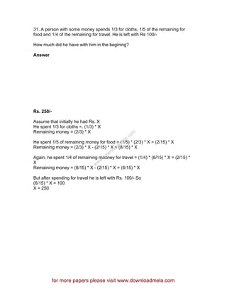 31. A person with some money spends 1/3 for cloths, 1/5 of the remaining for
food and 1/4 of the remaining for travel. He is left with Rs 100/-
How much did he have with him in the begining?
Answer
Rs. 250/-
Assume that initially he had Rs. X
He spent 1/3 for cloths =. (1/3) * X
Remaining money = (2/3) * X
He spent 1/5 of remaining money for food = (1/5) * (2/3) * X = (2/15) * X
Remaining money = (2/3) * X - (2/15) * X = (8/15) * X
Again, he spent 1/4 of remaining maoney for travel = (1/4) * (8/15) * X = (2/15) *
X
Remaining money = (8/15) * X - (2/15) * X = (6/15) * X
But after spending for travel he is left with Rs. 100/- So
(6/15) * X = 100
X = 250
for more papers please visit www.downloadmela.com
www.downloadm
ela.com
 