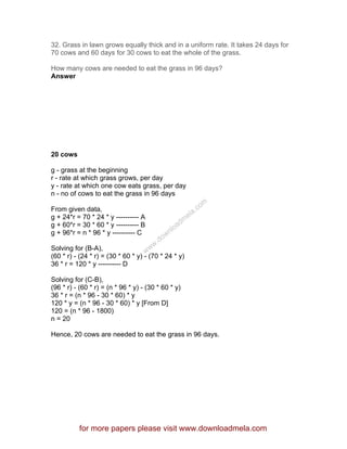 32. Grass in lawn grows equally thick and in a uniform rate. It takes 24 days for
70 cows and 60 days for 30 cows to eat the whole of the grass.
How many cows are needed to eat the grass in 96 days?
Answer
20 cows
g - grass at the beginning
r - rate at which grass grows, per day
y - rate at which one cow eats grass, per day
n - no of cows to eat the grass in 96 days
From given data,
g + 24*r = 70 * 24 * y ---------- A
g + 60*r = 30 * 60 * y ---------- B
g + 96*r = n * 96 * y ---------- C
Solving for (B-A),
(60 * r) - (24 * r) = (30 * 60 * y) - (70 * 24 * y)
36 * r = 120 * y ---------- D
Solving for (C-B),
(96 * r) - (60 * r) = (n * 96 * y) - (30 * 60 * y)
36 * r = (n * 96 - 30 * 60) * y
120 * y = (n * 96 - 30 * 60) * y [From D]
120 = (n * 96 - 1800)
n = 20
Hence, 20 cows are needed to eat the grass in 96 days.
for more papers please visit www.downloadmela.com
www.downloadm
ela.com
 