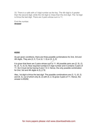 33. There is a safe with a 5 digit number as the key. The 4th digit is 4 greater
than the second digit, while the 3rd digit is 3 less than the 2nd digit. The 1st digit
is thrice the last digit. There are 3 pairs whose sum is 11.
Find the number.
Answer
65292
As per given conditions, there are three possible combinations for 2nd, 3rd and
4th digits. They are (3, 0, 7) or (4, 1, 8) or (5, 2, 9)
It is given that there are 3 pairs whose sum is 11. All possible pairs are (2, 9), (3,
8), (4, 7), (5, 6). Now required number is 5 digit number and it contains 3 pairs of
11. So it must not be having 0 and 1 in it. Hence, the only possible combination
for 2nd, 3rd and 4th digits is (5, 2, 9)
Also, 1st digit is thrice the last digit. The possible combinations are (3, 1), (6, 2)
and (9, 3), out of which only (6, 2) with (5, 2, 9) gives 3 pairs of 11. Hence, the
answer is 65292.
for more papers please visit www.downloadmela.com
www.downloadm
ela.com
 