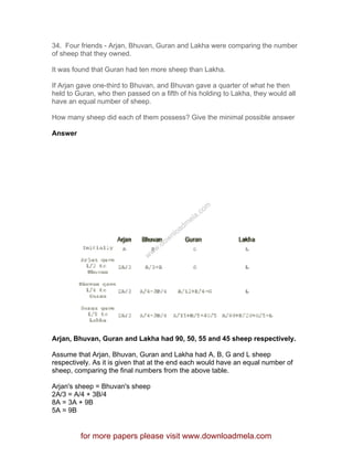 34. Four friends - Arjan, Bhuvan, Guran and Lakha were comparing the number
of sheep that they owned.
It was found that Guran had ten more sheep than Lakha.
If Arjan gave one-third to Bhuvan, and Bhuvan gave a quarter of what he then
held to Guran, who then passed on a fifth of his holding to Lakha, they would all
have an equal number of sheep.
How many sheep did each of them possess? Give the minimal possible answer
Answer
Arjan, Bhuvan, Guran and Lakha had 90, 50, 55 and 45 sheep respectively.
Assume that Arjan, Bhuvan, Guran and Lakha had A, B, G and L sheep
respectively. As it is given that at the end each would have an equal number of
sheep, comparing the final numbers from the above table.
Arjan's sheep = Bhuvan's sheep
2A/3 = A/4 + 3B/4
8A = 3A + 9B
5A = 9B
for more papers please visit www.downloadmela.com
www.downloadm
ela.com
 