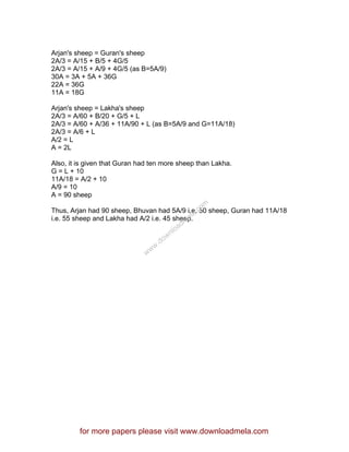 Arjan's sheep = Guran's sheep
2A/3 = A/15 + B/5 + 4G/5
2A/3 = A/15 + A/9 + 4G/5 (as B=5A/9)
30A = 3A + 5A + 36G
22A = 36G
11A = 18G
Arjan's sheep = Lakha's sheep
2A/3 = A/60 + B/20 + G/5 + L
2A/3 = A/60 + A/36 + 11A/90 + L (as B=5A/9 and G=11A/18)
2A/3 = A/6 + L
A/2 = L
A = 2L
Also, it is given that Guran had ten more sheep than Lakha.
G = L + 10
11A/18 = A/2 + 10
A/9 = 10
A = 90 sheep
Thus, Arjan had 90 sheep, Bhuvan had 5A/9 i.e. 50 sheep, Guran had 11A/18
i.e. 55 sheep and Lakha had A/2 i.e. 45 sheep.
for more papers please visit www.downloadmela.com
www.downloadm
ela.com
 