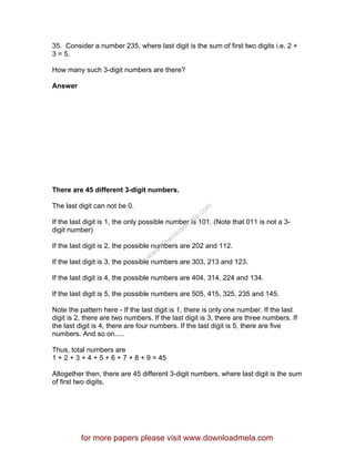 35. Consider a number 235, where last digit is the sum of first two digits i.e. 2 +
3 = 5.
How many such 3-digit numbers are there?
Answer
There are 45 different 3-digit numbers.
The last digit can not be 0.
If the last digit is 1, the only possible number is 101. (Note that 011 is not a 3-
digit number)
If the last digit is 2, the possible numbers are 202 and 112.
If the last digit is 3, the possible numbers are 303, 213 and 123.
If the last digit is 4, the possible numbers are 404, 314, 224 and 134.
If the last digit is 5, the possible numbers are 505, 415, 325, 235 and 145.
Note the pattern here - If the last digit is 1, there is only one number. If the last
digit is 2, there are two numbers. If the last digit is 3, there are three numbers. If
the last digit is 4, there are four numbers. If the last digit is 5, there are five
numbers. And so on.....
Thus, total numbers are
1 + 2 + 3 + 4 + 5 + 6 + 7 + 8 + 9 = 45
Altogether then, there are 45 different 3-digit numbers, where last digit is the sum
of first two digits.
for more papers please visit www.downloadmela.com
www.downloadm
ela.com
 