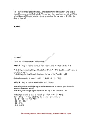 38. Two identical pack of cards A and B are shuffled throughly. One card is
picked from A and shuffled with B. The top card from pack A is turned up. If this
is the Queen of Hearts, what are the chances that the top card in B will be the
King of Hearts?
Answer
52 / 2703
There are two cases to be considered.
CASE 1 : King of Hearts is drawn from Pack A and shuffled with Pack B
Probability of drawing King of Hearts from Pack A = 1/51 (as Queen of Hearts is
not to be drawn)
Probability of having King of Hearts on the top of the Pack B = 2/53
So total probability of case 1 = (1/51) * (2/53) = 2 / (51 * 53)
CASE 2 : King of Hearts is not drawn from Pack A
Probability of not drawing King of Hearts from Pack A = 50/51 (as Queen of
Hearts is not to be drawn)
Probability of having King of Hearts on the top of the Pack B = 1/53
So total probability of case 2 = (50/51) * (1/53) = 50 / (51 * 53)
Now adding both the probability, the required probability is
= 2 / (51 * 53) + 50 / (51 * 53)
= 52 / (51 * 53)
= 52 / 2703
= 0.0192378
for more papers please visit www.downloadmela.com
www.downloadm
ela.com
 