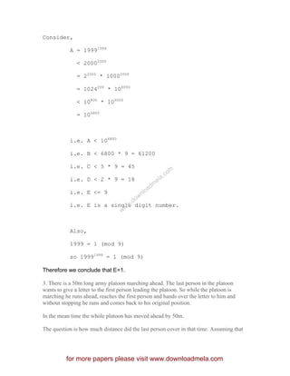 Consider,
A = 19991999
< 20002000
= 22000
* 10002000
= 1024200
* 106000
< 10800
* 106000
= 106800
i.e. A < 106800
i.e. B < 6800 * 9 = 61200
i.e. C < 5 * 9 = 45
i.e. D < 2 * 9 = 18
i.e. E <= 9
i.e. E is a single digit number.
Also,
1999 = 1 (mod 9)
so 19991999
= 1 (mod 9)
Therefore we conclude that E=1.
3. There is a 50m long army platoon marching ahead. The last person in the platoon
wants to give a letter to the first person leading the platoon. So while the platoon is
marching he runs ahead, reaches the first person and hands over the letter to him and
without stopping he runs and comes back to his original position.
In the mean time the whole platoon has moved ahead by 50m.
The question is how much distance did the last person cover in that time. Assuming that
for more papers please visit www.downloadmela.com
www.downloadm
ela.com
 