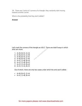 39. There are 3 ants at 3 corners of a triangle, they randomly start moving
towards another corner.
What is the probability that they don't collide?
Answer
Let's mark the corners of the triangle as A,B,C. There are total 8 ways in which
ants can move.
1. A->B, B->C, C->A
2. A->B, B->C, C->B
3. A->B, B->A, C->A
4. A->B, B->A, C->B
5. A->C, C->B, B->A
6. A->C, C->B, B->C
7. A->C, C->A, B->A
8. A->C, C->A, B->C
Out of which, there are only two cases under which the ants won't collide :
• A->B, B->C, C->A
• A->C, C->B, B->A
for more papers please visit www.downloadmela.com
www.downloadm
ela.com
 