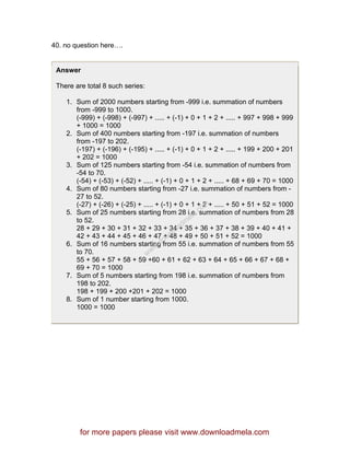 40. no question here….
Answer
There are total 8 such series:
1. Sum of 2000 numbers starting from -999 i.e. summation of numbers
from -999 to 1000.
(-999) + (-998) + (-997) + ..... + (-1) + 0 + 1 + 2 + ..... + 997 + 998 + 999
+ 1000 = 1000
2. Sum of 400 numbers starting from -197 i.e. summation of numbers
from -197 to 202.
(-197) + (-196) + (-195) + ..... + (-1) + 0 + 1 + 2 + ..... + 199 + 200 + 201
+ 202 = 1000
3. Sum of 125 numbers starting from -54 i.e. summation of numbers from
-54 to 70.
(-54) + (-53) + (-52) + ..... + (-1) + 0 + 1 + 2 + ..... + 68 + 69 + 70 = 1000
4. Sum of 80 numbers starting from -27 i.e. summation of numbers from -
27 to 52.
(-27) + (-26) + (-25) + ..... + (-1) + 0 + 1 + 2 + ..... + 50 + 51 + 52 = 1000
5. Sum of 25 numbers starting from 28 i.e. summation of numbers from 28
to 52.
28 + 29 + 30 + 31 + 32 + 33 + 34 + 35 + 36 + 37 + 38 + 39 + 40 + 41 +
42 + 43 + 44 + 45 + 46 + 47 + 48 + 49 + 50 + 51 + 52 = 1000
6. Sum of 16 numbers starting from 55 i.e. summation of numbers from 55
to 70.
55 + 56 + 57 + 58 + 59 +60 + 61 + 62 + 63 + 64 + 65 + 66 + 67 + 68 +
69 + 70 = 1000
7. Sum of 5 numbers starting from 198 i.e. summation of numbers from
198 to 202.
198 + 199 + 200 +201 + 202 = 1000
8. Sum of 1 number starting from 1000.
1000 = 1000
for more papers please visit www.downloadmela.com
www.downloadm
ela.com
 