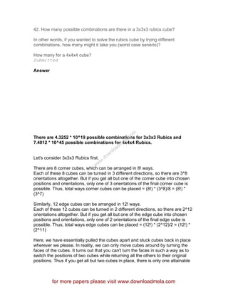 42. How many possible combinations are there in a 3x3x3 rubics cube?
In other words, if you wanted to solve the rubics cube by trying different
combinations, how many might it take you (worst case senerio)?
How many for a 4x4x4 cube?
Submitted
Answer
There are 4.3252 * 10^19 possible combinations for 3x3x3 Rubics and
7.4012 * 10^45 possible combinations for 4x4x4 Rubics.
Let's consider 3x3x3 Rubics first.
There are 8 corner cubes, which can be arranged in 8! ways.
Each of these 8 cubes can be turned in 3 different directions, so there are 3^8
orientations altogether. But if you get all but one of the corner cube into chosen
positions and orientations, only one of 3 orientations of the final corner cube is
possible. Thus, total ways corner cubes can be placed = (8!) * (3^8)/8 = (8!) *
(3^7)
Similarly, 12 edge cubes can be arranged in 12! ways.
Each of these 12 cubes can be turned in 2 different directions, so there are 2^12
orientations altogether. But if you get all but one of the edge cube into chosen
positions and orientations, only one of 2 orientations of the final edge cube is
possible. Thus, total ways edge cubes can be placed = (12!) * (2^12)/2 = (12!) *
(2^11)
Here, we have essentially pulled the cubes apart and stuck cubes back in place
wherever we please. In reality, we can only move cubes around by turning the
faces of the cubes. It turns out that you can't turn the faces in such a way as to
switch the positions of two cubes while returning all the others to their original
positions. Thus if you get all but two cubes in place, there is only one attainable
for more papers please visit www.downloadmela.com
www.downloadm
ela.com
 