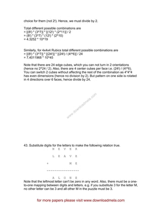 choice for them (not 2!). Hence, we must divide by 2.
Total different possible combinations are
= [(8!) * (3^7)] * [(12!) * (2^11)] / 2
= (8!) * (3^7) * (12!) * (2^10)
= 4.3252 * 10^19
Similarly, for 4x4x4 Rubics total different possible combinations are
= [(8!) * (3^7)] * [(24!)] * [(24!) / (4!^6)] / 24
= 7.4011968 * 10^45
Note that there are 24 edge cubes, which you can not turn in 2 orientations
(hence no 2^24 / 2). Also, there are 4 center cubes per face i.e. (24!) / (4!^6).
You can switch 2 cubes without affecting the rest of the combination as 4*4*4
has even dimensions (hence no division by 2). But pattern on one side is rotated
in 4 directions over 6 faces, hence divide by 24.
43. Substitute digits for the letters to make the following relation true.
N E V E R
L E A V E
+ M E
-----------------
A L O N E
Note that the leftmost letter can't be zero in any word. Also, there must be a one-
to-one mapping between digits and letters. e.g. if you substitute 3 for the letter M,
no other letter can be 3 and all other M in the puzzle must be 3.
for more papers please visit www.downloadmela.com
www.downloadm
ela.com
 