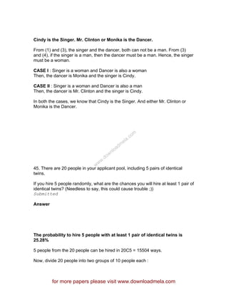 Cindy is the Singer. Mr. Clinton or Monika is the Dancer.
From (1) and (3), the singer and the dancer, both can not be a man. From (3)
and (4), if the singer is a man, then the dancer must be a man. Hence, the singer
must be a woman.
CASE I : Singer is a woman and Dancer is also a woman
Then, the dancer is Monika and the singer is Cindy.
CASE II : Singer is a woman and Dancer is also a man
Then, the dancer is Mr. Clinton and the singer is Cindy.
In both the cases, we know that Cindy is the Singer. And either Mr. Clinton or
Monika is the Dancer.
45. There are 20 people in your applicant pool, including 5 pairs of identical
twins.
If you hire 5 people randomly, what are the chances you will hire at least 1 pair of
identical twins? (Needless to say, this could cause trouble ;))
Submitted
Answer
The probability to hire 5 people with at least 1 pair of identical twins is
25.28%
5 people from the 20 people can be hired in 20C5 = 15504 ways.
Now, divide 20 people into two groups of 10 people each :
for more papers please visit www.downloadmela.com
www.downloadm
ela.com
 